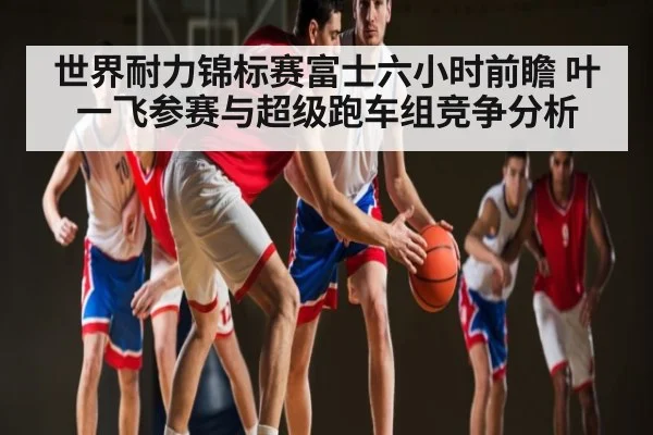 世界耐力锦标赛富士六小时前瞻 叶一飞参赛与超级跑车组竞争分析（kaiyun）