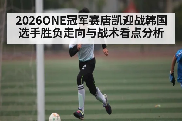 2026ONE冠军赛唐凯迎战韩国选手胜负走向与战术看点分析（kaiyun）